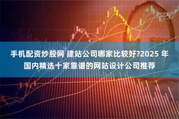 手机配资炒股网 建站公司哪家比较好?2025 年国内精选十家靠谱的网站设计公司推荐
