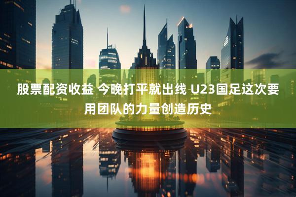 股票配资收益 今晚打平就出线 U23国足这次要用团队的力量创造历史