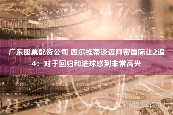 广东股票配资公司 西尔维蒂谈迈阿密国际让2追4：对于回归和进球感到非常高兴