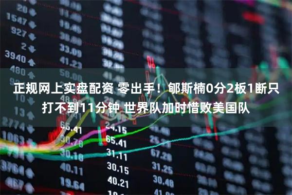 正规网上实盘配资 零出手！郇斯楠0分2板1断只打不到11分钟 世界队加时惜败美国队