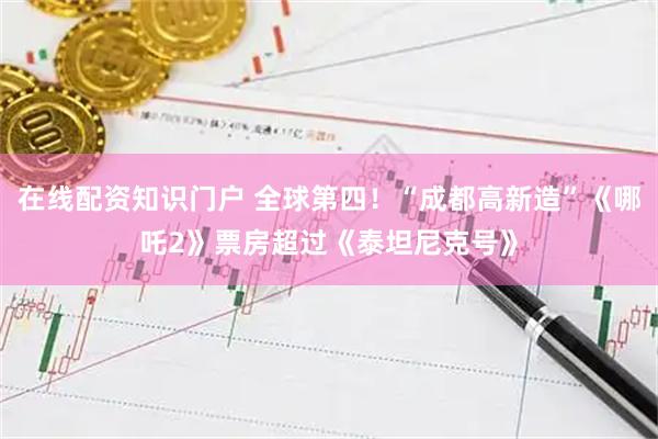 在线配资知识门户 全球第四！“成都高新造”《哪吒2》票房超过《泰坦尼克号》