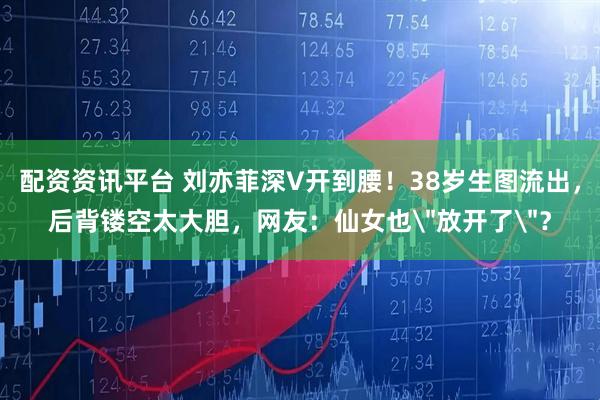 配资资讯平台 刘亦菲深V开到腰！38岁生图流出，后背镂空太大胆，网友：仙女也＂放开了＂？