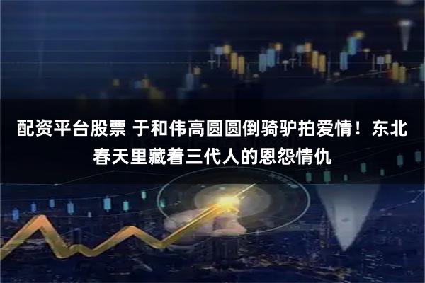 配资平台股票 于和伟高圆圆倒骑驴拍爱情！东北春天里藏着三代人的恩怨情仇