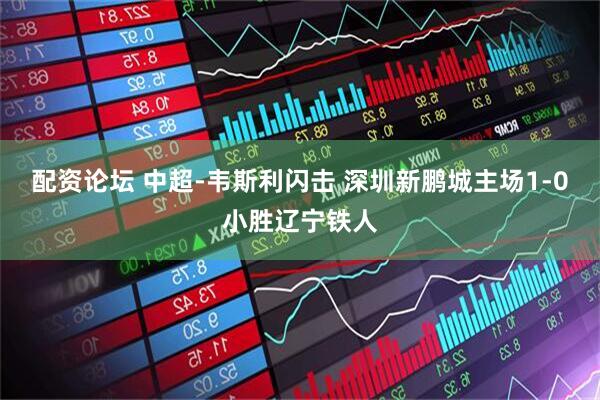 配资论坛 中超-韦斯利闪击 深圳新鹏城主场1-0小胜辽宁铁人