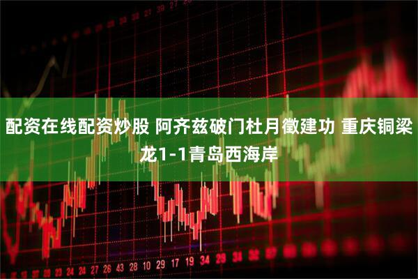 配资在线配资炒股 阿齐兹破门杜月徵建功 重庆铜梁龙1-1青岛西海岸