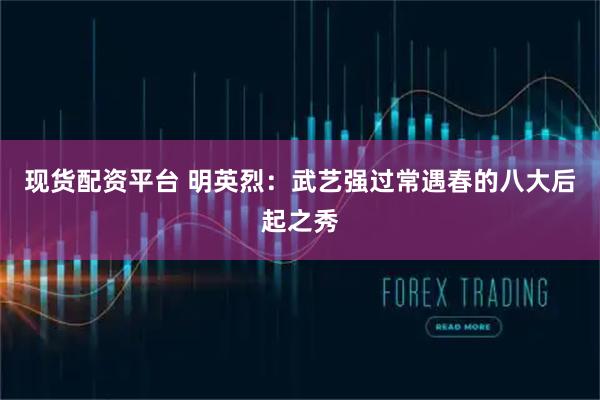 现货配资平台 明英烈：武艺强过常遇春的八大后起之秀
