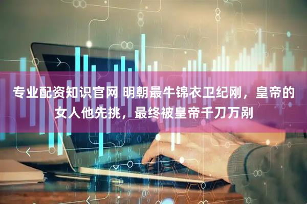 专业配资知识官网 明朝最牛锦衣卫纪刚，皇帝的女人他先挑，最终被皇帝千刀万剐