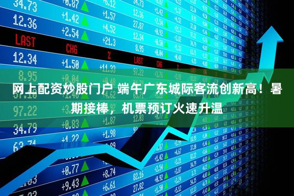 网上配资炒股门户 端午广东城际客流创新高！暑期接棒，机票预订火速升温
