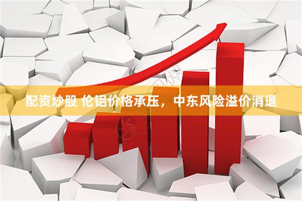 配资炒股 伦铝价格承压，中东风险溢价消退