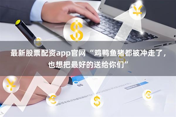 最新股票配资app官网 “鸡鸭鱼猪都被冲走了，也想把最好的送给你们”