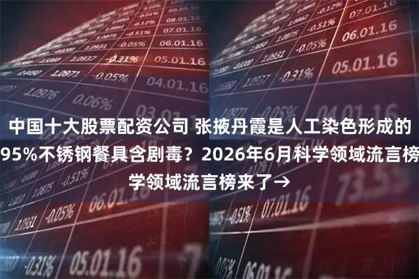 中国十大股票配资公司 张掖丹霞是人工染色形成的？中国95%不锈钢餐具含剧毒？2026年6月科学领域流言榜来了→