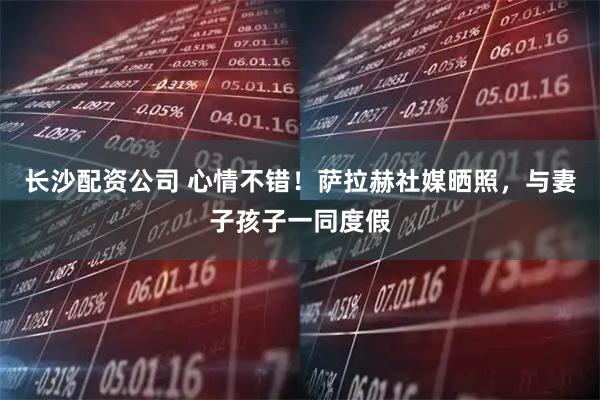 长沙配资公司 心情不错！萨拉赫社媒晒照，与妻子孩子一同度假
