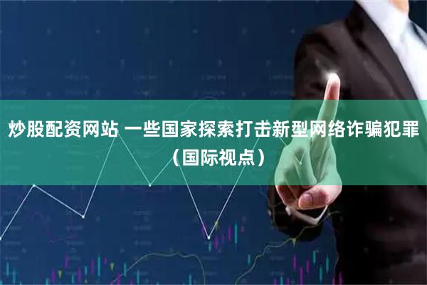 炒股配资网站 一些国家探索打击新型网络诈骗犯罪（国际视点）