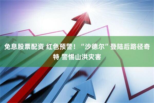 免息股票配资 红色预警！“沙德尔”登陆后路径奇特 警惕山洪灾害