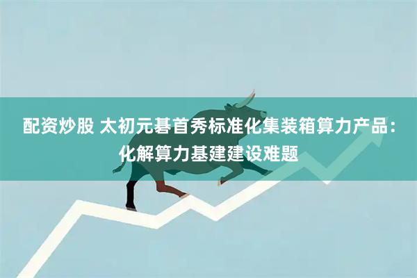 配资炒股 太初元碁首秀标准化集装箱算力产品：化解算力基建建设难题