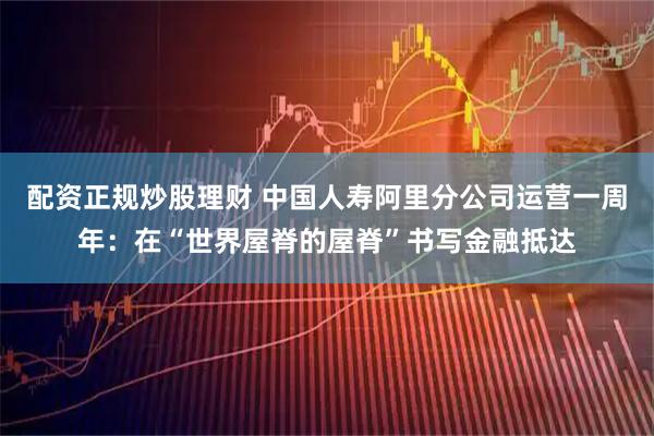 配资正规炒股理财 中国人寿阿里分公司运营一周年：在“世界屋脊的屋脊”书写金融抵达